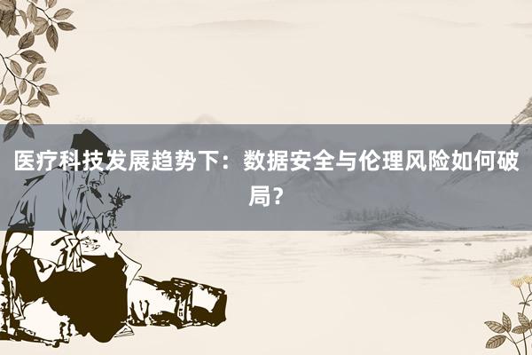 医疗科技发展趋势下：数据安全与伦理风险如何破局？