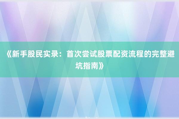 《新手股民实录：首次尝试股票配资流程的完整避坑指南》