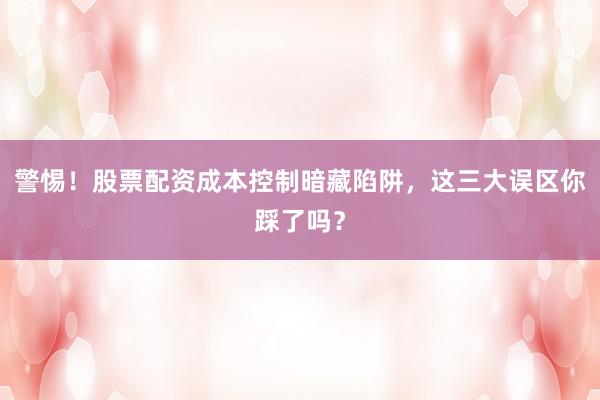 警惕!股票配资成本控制暗藏陷阱,这三大误区你踩了吗?