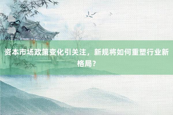 资本市场政策变化引关注,新规将如何重塑行业新格局?