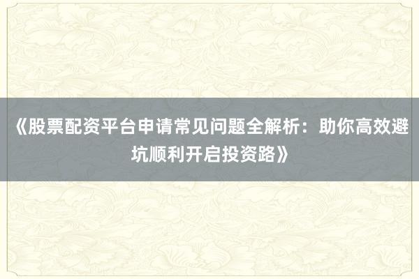 《股票配资平台申请常见问题全解析：助你高效避坑顺利开启投资路》